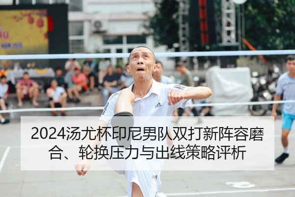 2024汤尤杯印尼男队双打新阵容磨合、轮换压力与出线策略评析